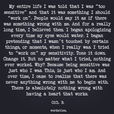 My entire life I was told that I was “too sensitive” and that it was something I should “work on”. People would say it as if there was something wrong with me. And for a really long time, I believed them. I began apologizing every time my eyes would water. I began pretending I wasn´t touched by certain things, or moments, when I really was. I tried to “work on” my sensitivity. Tome it down. Change it. But no matter what I tried, nothing ever worked. Why? Because being sensitive was just who I was. This, is just who I am. And over time, I came to realize that there was never anything wrong with me to begin with. There is absolutely nothing wrong with having a heart that works.